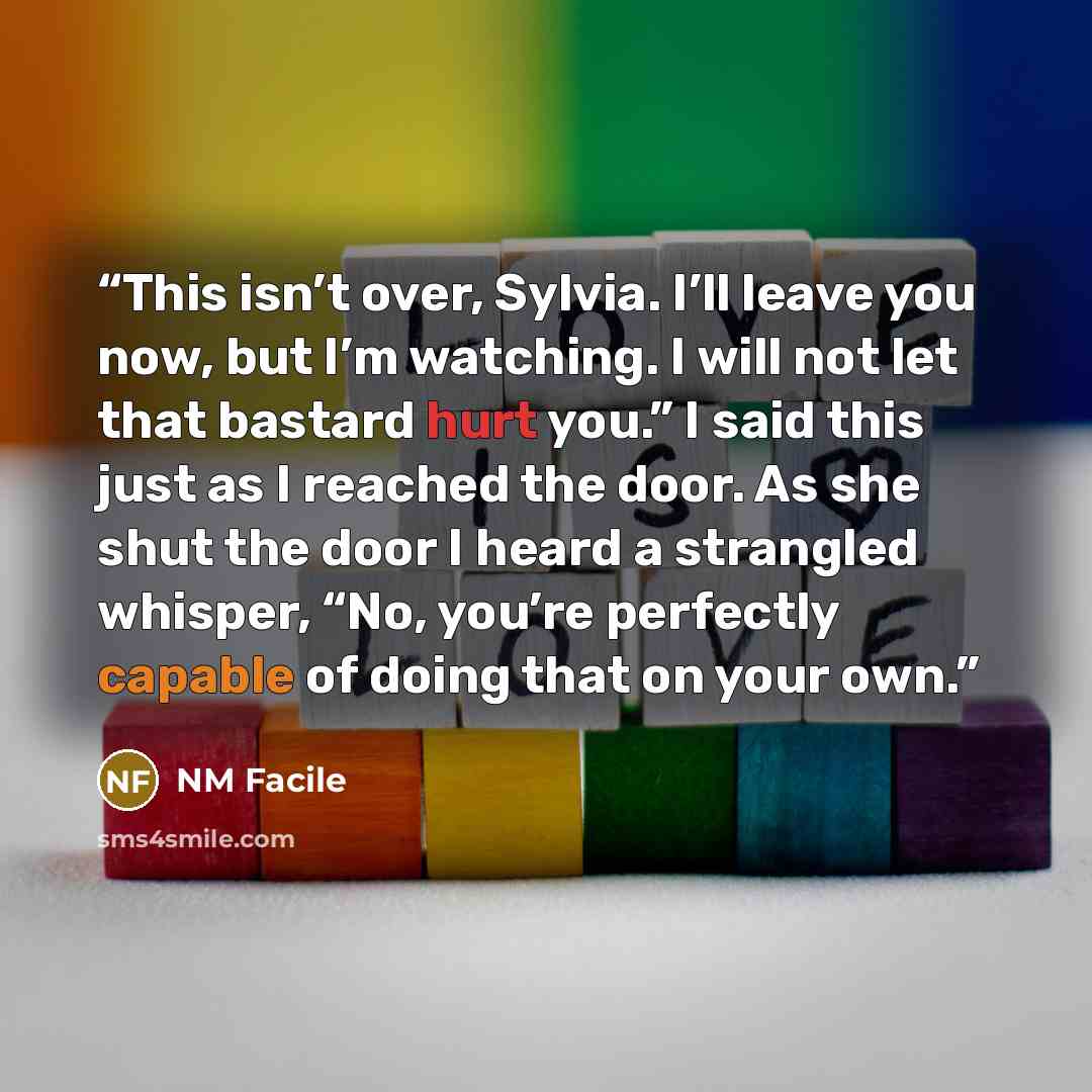 “This isn’t over, Sylvia. I’ll leave you now, but I’m watching. I will not let that bastard hurt you.” I said this just as I reached the door. As she shut the door I heard a strangled whisper, “No, you’re perfectly capable of doing that on your own.” quote by NM Facile
