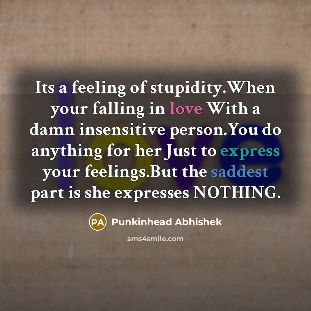 “Its a feeling of stupidity.When your falling in love With a damn insensitive person.You do anything for her Just to express your feelings.But the saddest part is she expresses NOTHING.” quote by Punkinhead Abhishek
