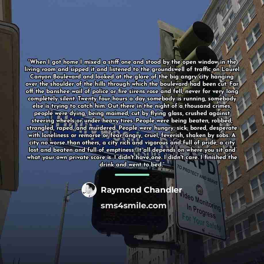 “When I got home I mixed a stiff one and stood by the open window in the living room and sipped it and listened to the groundswell of traffic on Laurel Canyon Boulevard and looked at the glare of the big angry city hanging over the shoulder of the hills through which the boulevard had been cut. Far…” quote by Raymond Chandler
