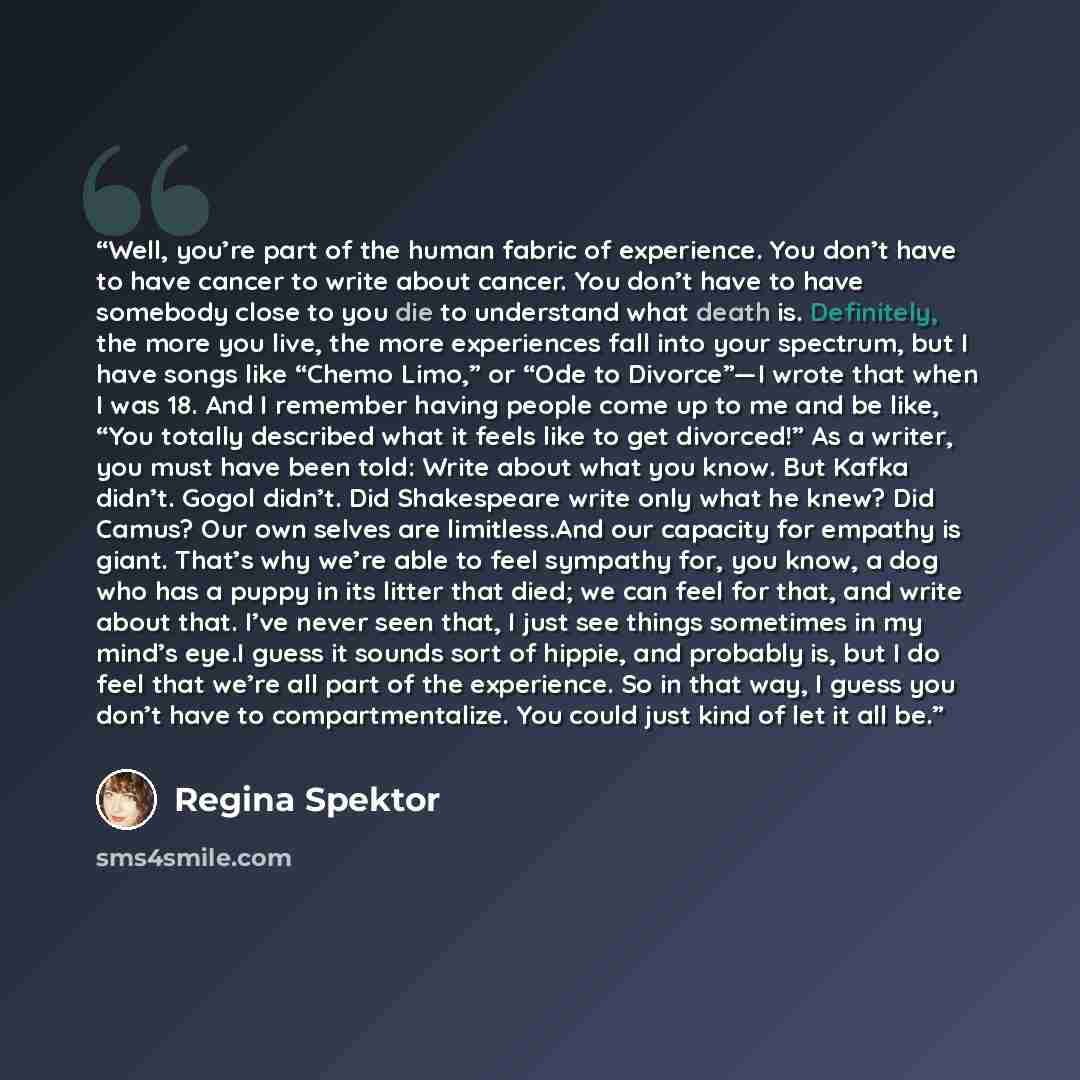 “Well, you’re part of the human fabric of experience. You don’t have to have cancer to write about cancer. You don’t have to have somebody close to you die to understand what death is. Definitely, the more you live, the more experiences fall into your spectrum, but I have songs like “Chemo Limo,”…” quote by Regina Spektor