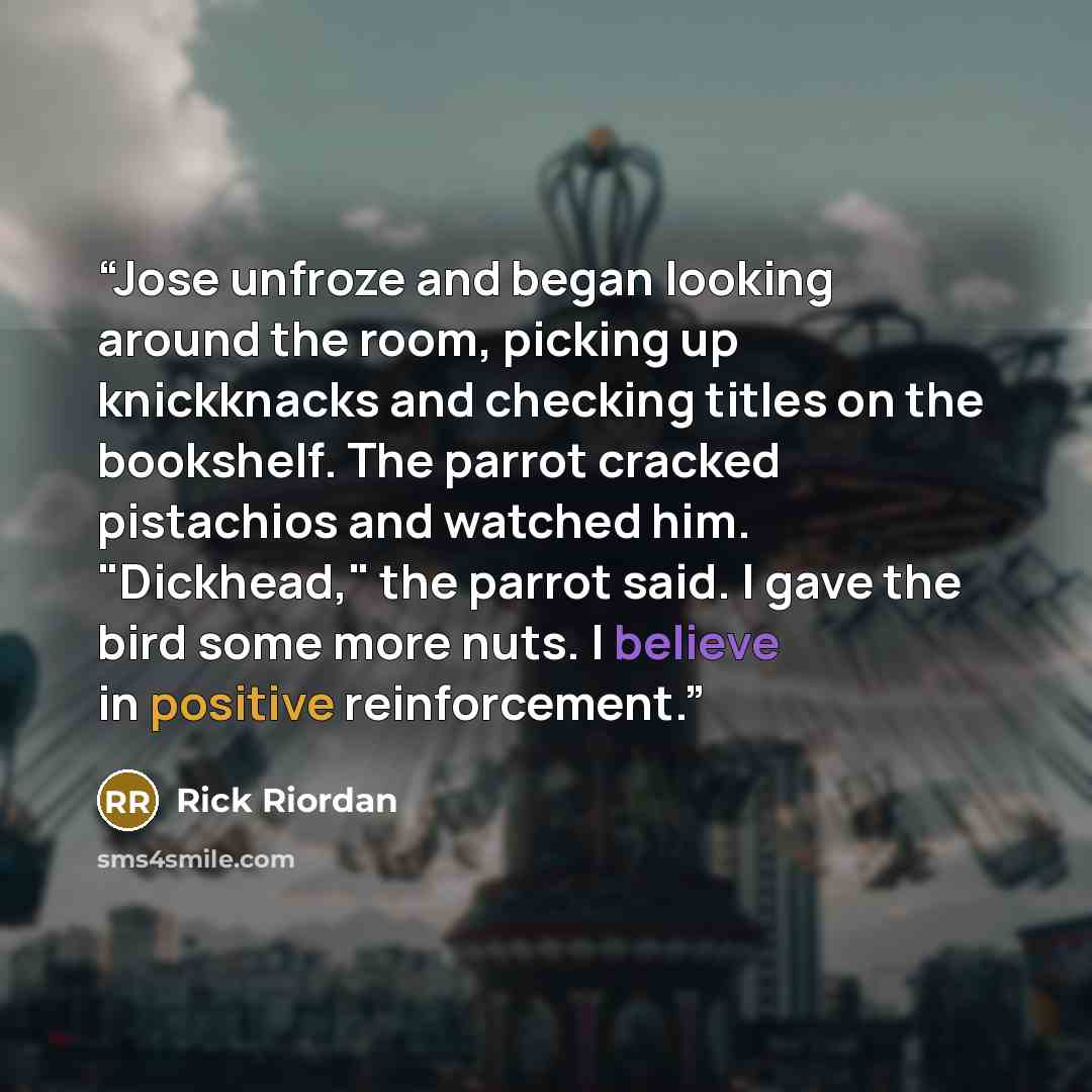 “Jose unfroze and began looking around the room, picking up knickknacks and checking titles on the bookshelf. The parrot cracked pistachios and watched him. "Dickhead," the parrot said. I gave the bird some more nuts. I believe in positive reinforcement.” quote by Rick Riordan