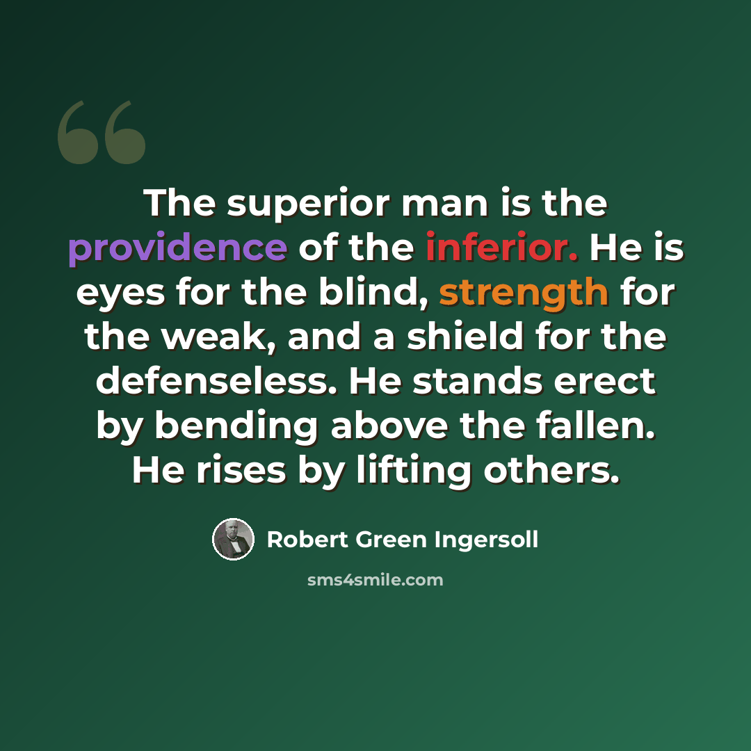 “The superior man is the providence of the inferior. He is eyes for the blind, strength for the weak, and a shield for the defenseless. He stands erect by bending above the fallen. He rises by lifting others.” quote by Robert Green Ingersoll