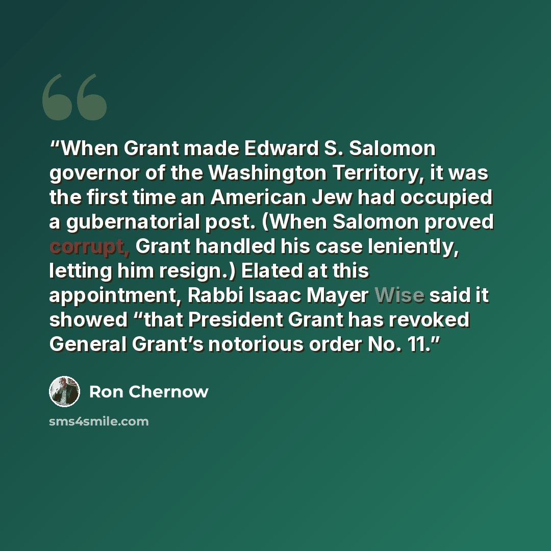 “When Grant made Edward S. Salomon governor of the Washington Territory, it was the first time an American Jew had occupied a gubernatorial post. (When Salomon proved corrupt, Grant handled his case leniently, letting him resign.) Elated at this appointment, Rabbi Isaac Mayer Wise said it showed…” quote by Ron Chernow