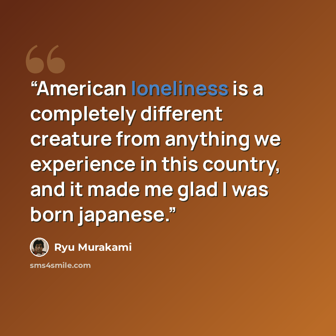 “American loneliness is a completely different creature from anything we experience in this country, and it made me glad I was born japanese.” quote by Ryū Murakami