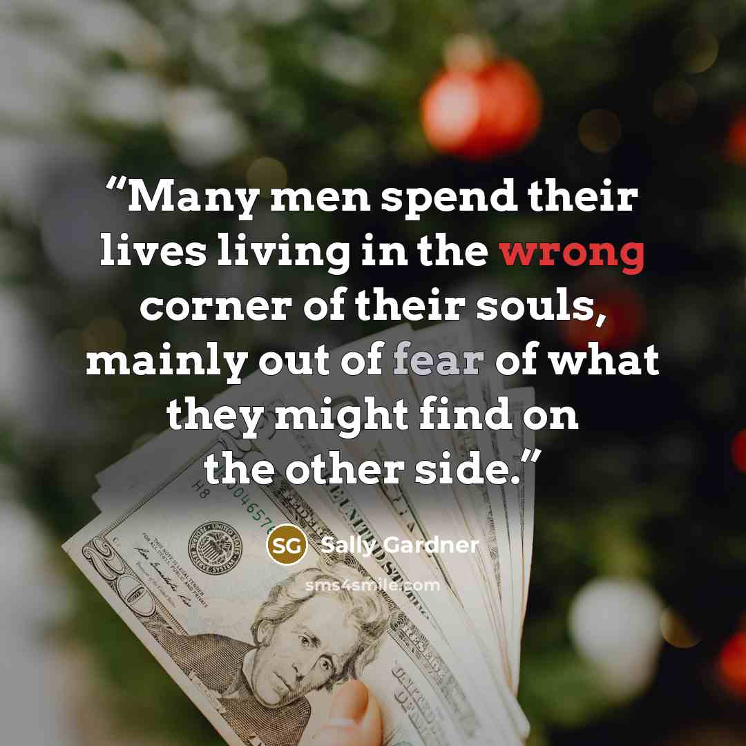 “Many men spend their lives living in the wrong corner of their souls, mainly out of fear of what they might find on the other side.” quote by Sally Gardner