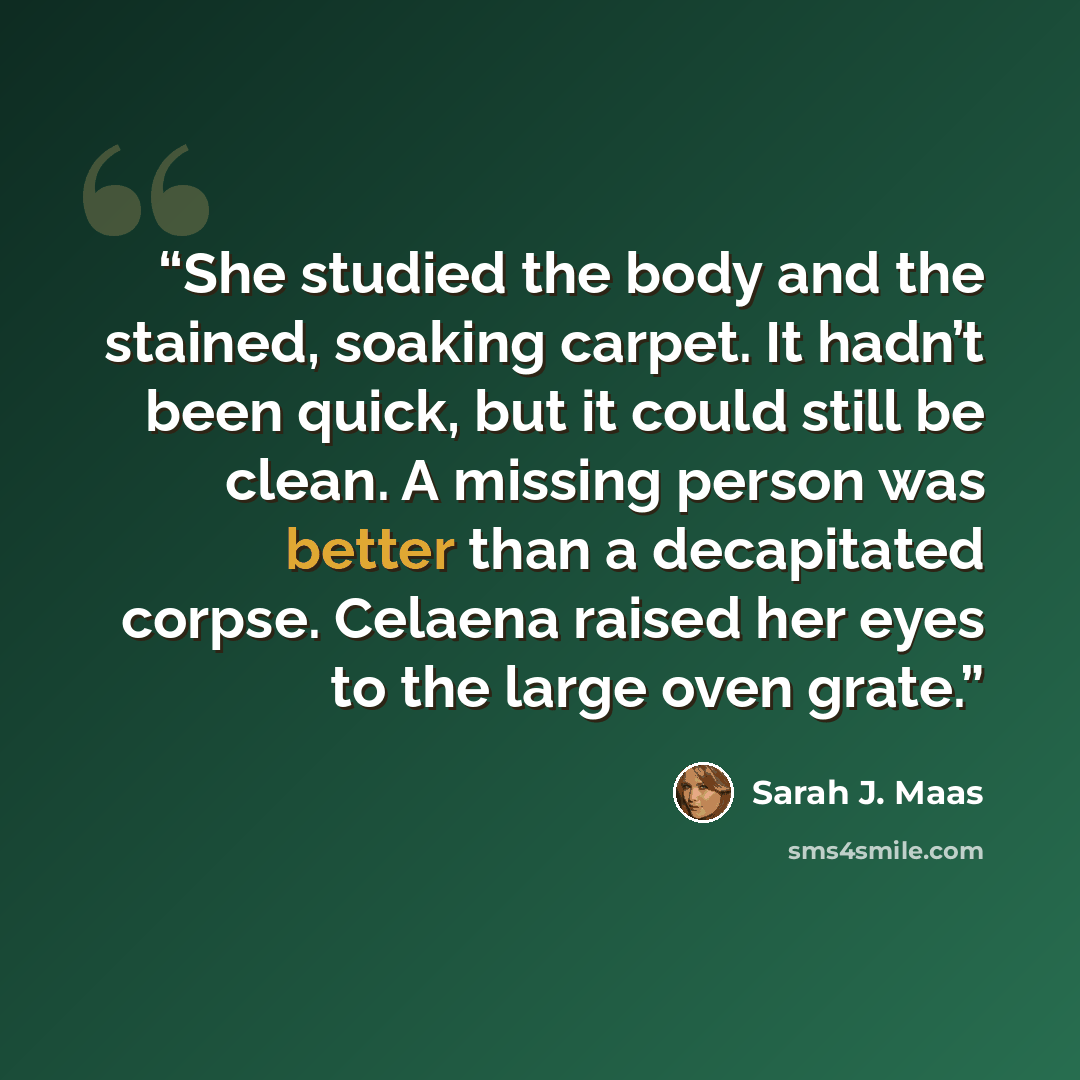 “She studied the body and the stained, soaking carpet. It hadn’t been quick, but it could still be clean. A missing person was better than a decapitated corpse. Celaena raised her eyes to the large oven grate.” quote by Sarah J. Maas