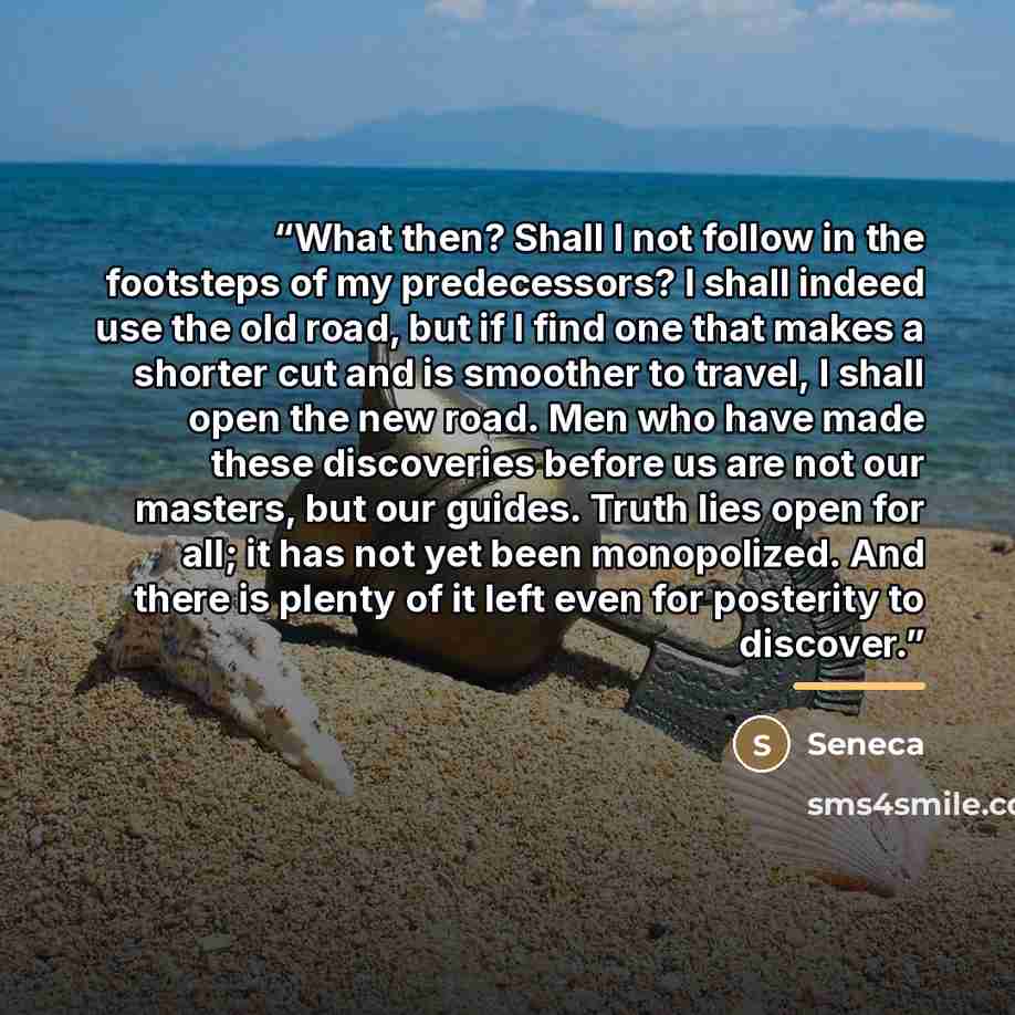 “What then? Shall I not follow in the footsteps of my predecessors? I shall indeed use the old road, but if I find one that makes a shorter cut and is smoother to travel, I shall open the new road. Men who have made these discoveries before us are not our masters, but our guides. Truth lies open…” quote by Seneca