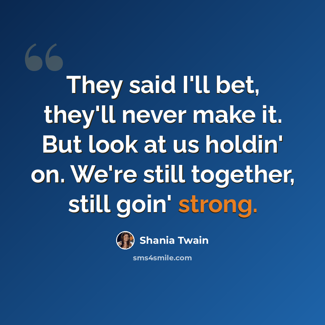“They said I'll bet, they'll never make it. But look at us holdin' on. We're still together, still goin' strong.” quote by Shania Twain