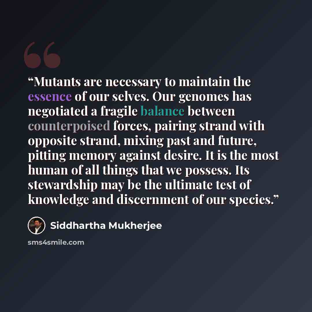 “Mutants are necessary to maintain the essence of our selves. Our genomes has negotiated a fragile balance between counterpoised forces, pairing strand with opposite strand, mixing past and future, pitting memory against desire. It is the most human of all things that we possess. Its stewardship…” quote by Siddhartha Mukherjee