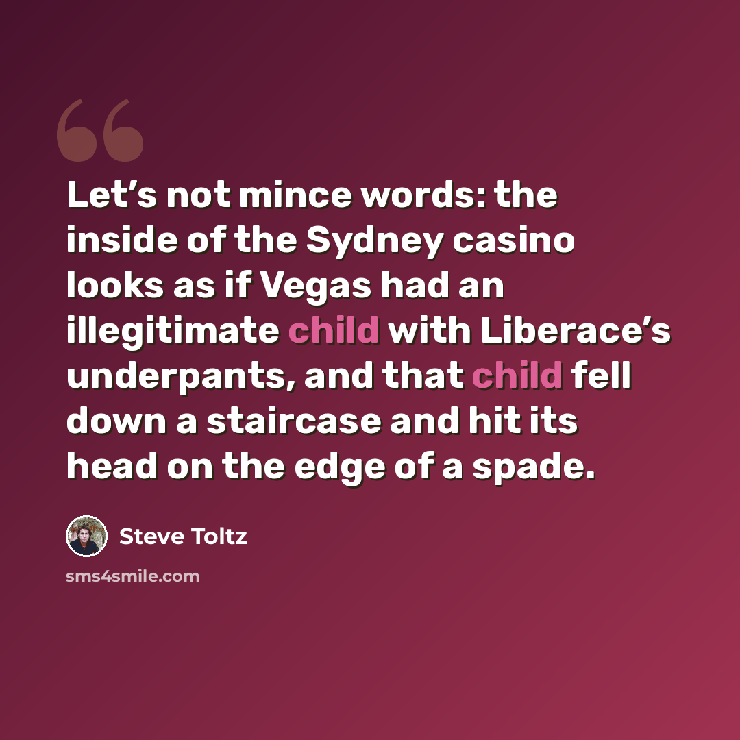 “Let’s not mince words: the inside of the Sydney casino looks as if Vegas had an illegitimate child with Liberace’s underpants, and that child fell down a staircase and hit its head on the edge of a spade.” quote by Steve Toltz