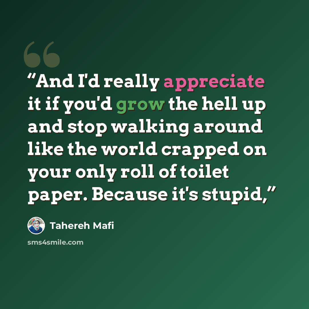 “And I'd really appreciate it if you'd grow the hell up and stop walking around like the world crapped on your only roll of toilet paper. Because it's stupid,” quote by Tahereh Mafi