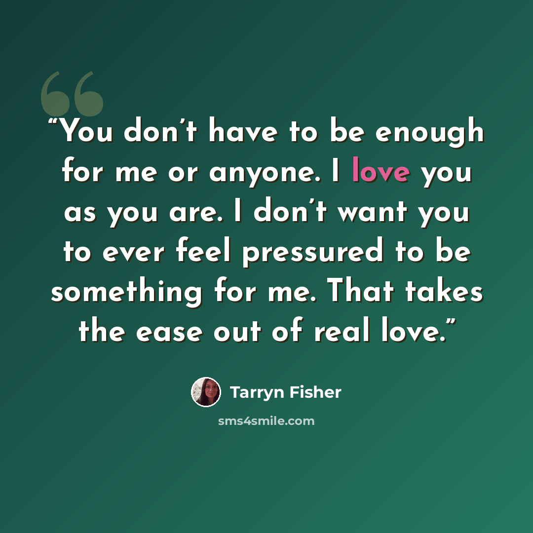 “You don’t have to be enough for me or anyone. I love you as you are. I don’t want you to ever feel pressured to be something for me. That takes the ease out of real love.” quote by Tarryn Fisher