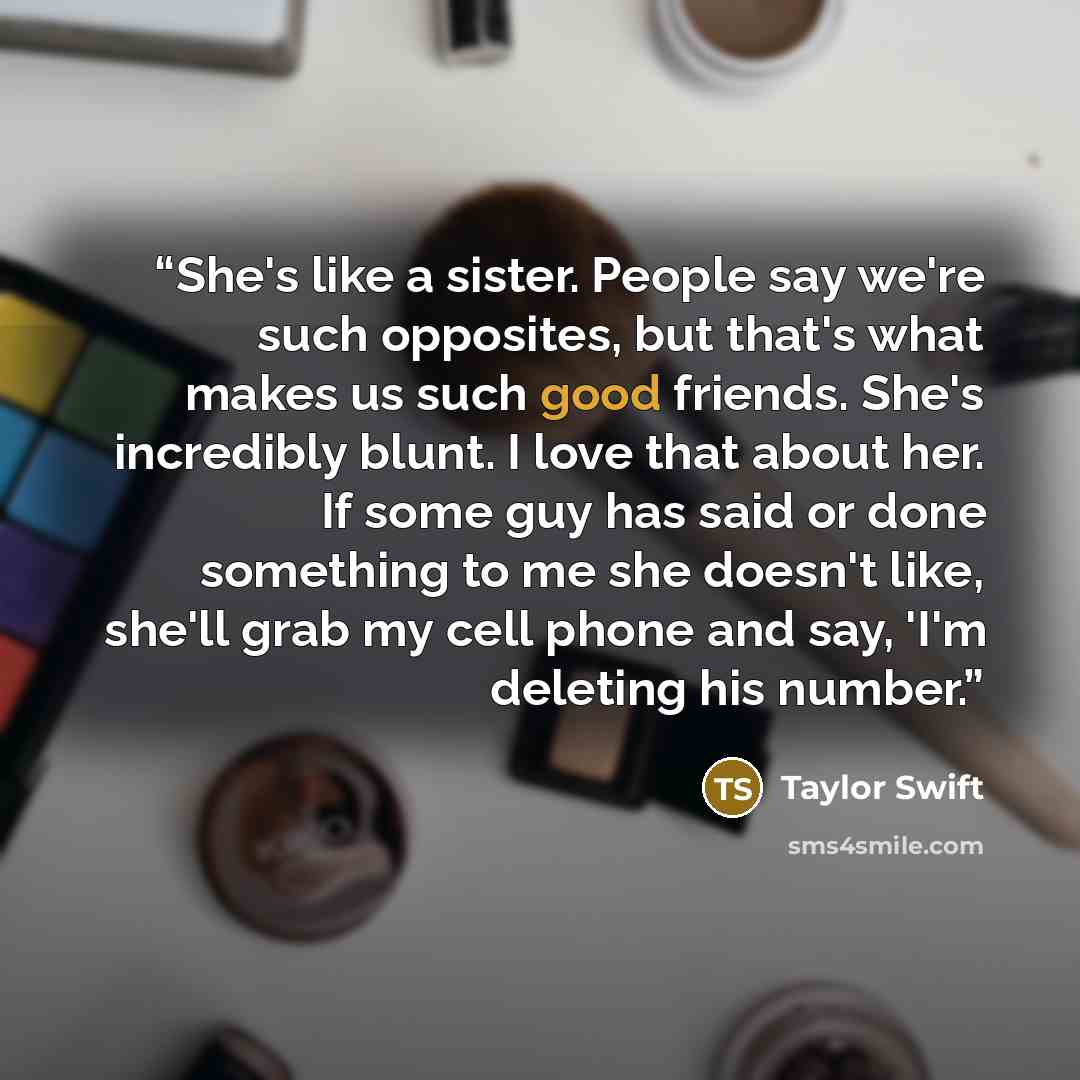 “She's like a sister. People say we're such opposites, but that's what makes us such good friends. She's incredibly blunt. I love that about her. If some guy has said or done something to me she doesn't like, she'll grab my cell phone and say, 'I'm deleting his number.” quote by Taylor Swift