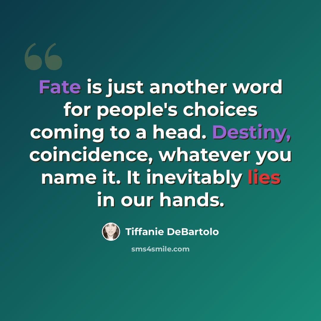 “Fate is just another word for people's choices coming to a head. Destiny, coincidence, whatever you name it. It inevitably lies in our hands.” quote by Tiffanie DeBartolo