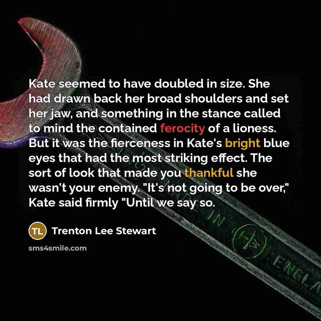 “Kate seemed to have doubled in size. She had drawn back her broad shoulders and set her jaw, and something in the stance called to mind the contained ferocity of a lioness. But it was the fierceness in Kate's bright blue eyes that had the most striking effect. The sort of look that made you…” quote by Trenton Lee Stewart