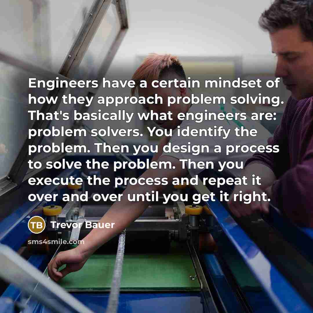“Engineers have a certain mindset of how they approach problem solving. That's basically what engineers are: problem solvers. You identify the problem. Then you design a process to solve the problem. Then you execute the process and repeat it over and over until you get it right.” quote by Trevor Bauer
