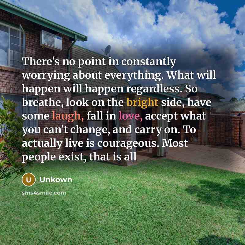 “There's no point in constantly worrying about everything. What will happen will happen regardless. So breathe, look on the bright side, have some laugh, fall in love, accept what you can't change, and carry on. To actually live is courageous. Most people exist, that is all” quote by Unkown