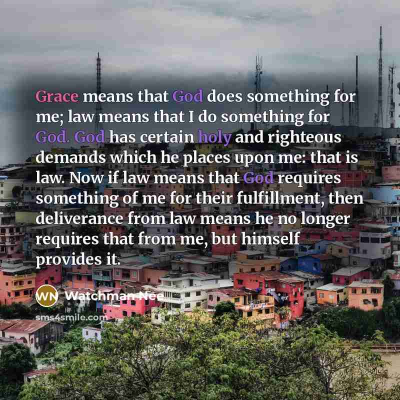 “Grace means that God does something for me; law means that I do something for God. God has certain holy and righteous demands which he places upon me: that is law. Now if law means that God requires something of me for their fulfillment, then deliverance from law means he no longer requires that…” quote by Watchman Nee