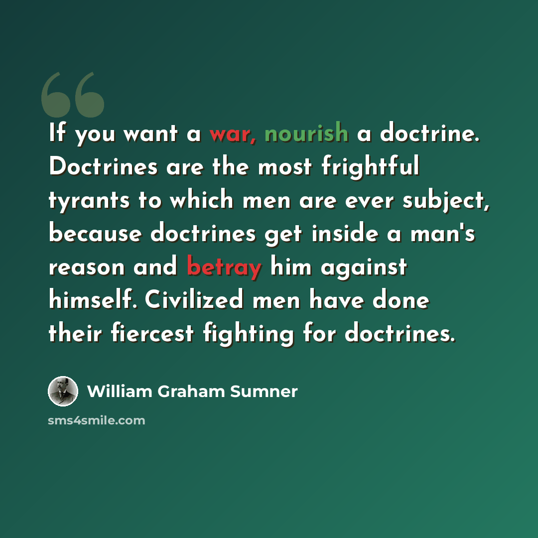 “If you want a war, nourish a doctrine. Doctrines are the most frightful tyrants to which men are ever subject, because doctrines get inside a man's reason and betray him against himself. Civilized men have done their fiercest fighting for doctrines.” quote by William Graham Sumner