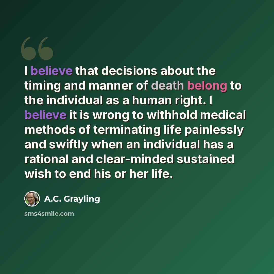 “I believe that decisions about the timing and manner of death belong to the individual as a human right. I believe it is wrong to withhold medical methods of terminating life painlessly and swiftly when an individual has a rational and clear-minded sustained wish to end his or her life.” quote by A.C. Grayling