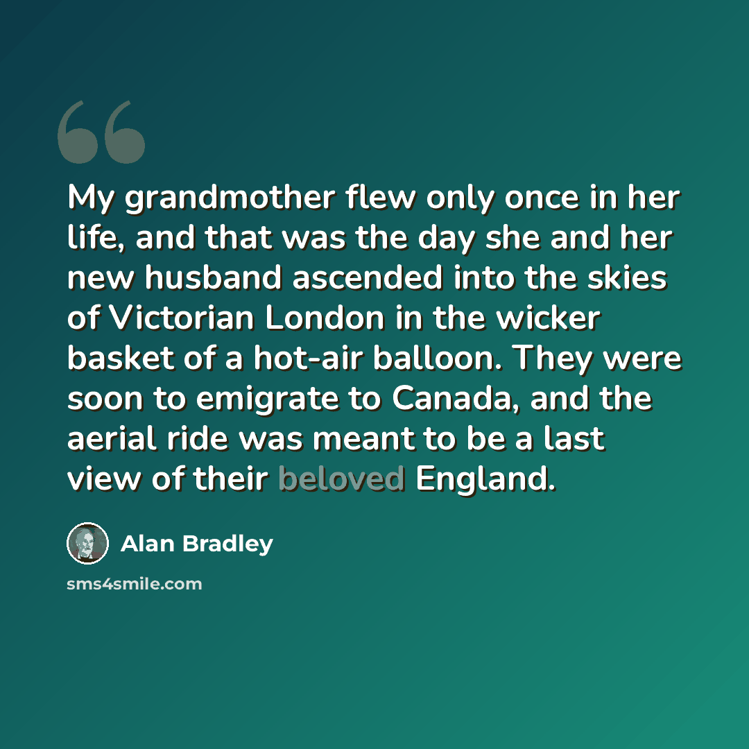 “My grandmother flew only once in her life, and that was the day she and her new husband ascended into the skies of Victorian London in the wicker basket of a hot-air balloon. They were soon to emigrate to Canada, and the aerial ride was meant to be a last view of their beloved England.” quote by Alan Bradley