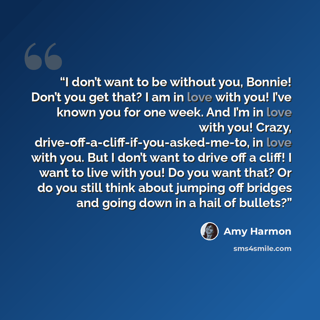 “I don’t want to be without you, Bonnie! Don’t you get that? I am in love with you! I’ve known you for one week. And I’m in love with you! Crazy, drive-off-a-cliff-if-you-asked-me-to, in love with you. But I don’t want to drive off a cliff! I want to live with you! Do you want that? Or do you still…” quote by Amy Harmon