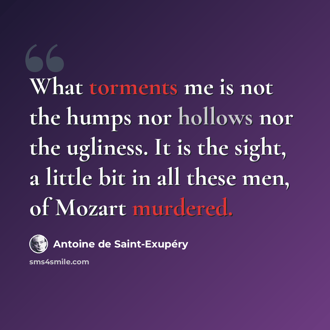 “What torments me is not the humps nor hollows nor the ugliness. It is the sight, a little bit in all these men, of Mozart murdered.” quote by Antoine de Saint-Exupery