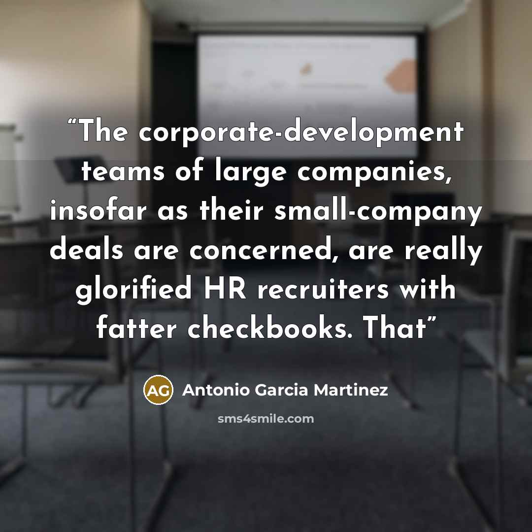 “The corporate-development teams of large companies, insofar as their small-company deals are concerned, are really glorified HR recruiters with fatter checkbooks. That” quote by Antonio Garcia Martinez