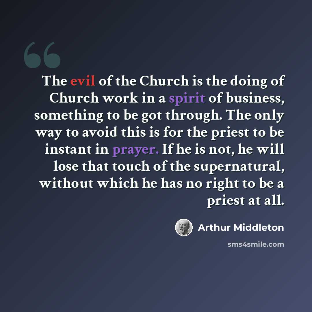 “The evil of the Church is the doing of Church work in a spirit of business, something to be got through. The only way to avoid this is for the priest to be instant in prayer. If he is not, he will lose that touch of the supernatural, without which he has no right to be a priest at all.” quote by Arthur Middleton