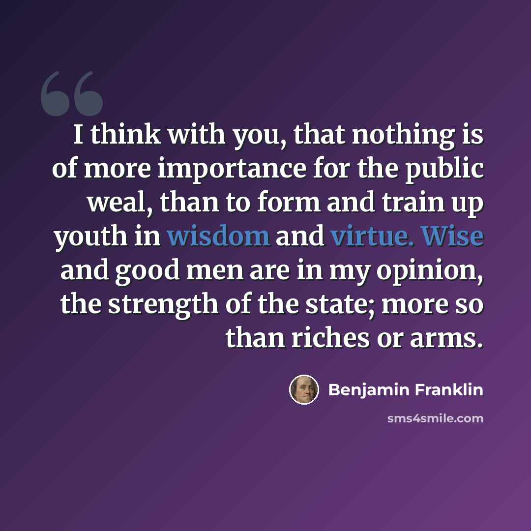“I think with you, that nothing is of more importance for the public weal, than to form and train up youth in wisdom and virtue. Wise and good men are in my opinion, the strength of the state; more so than riches or arms.” quote by Benjamin Franklin