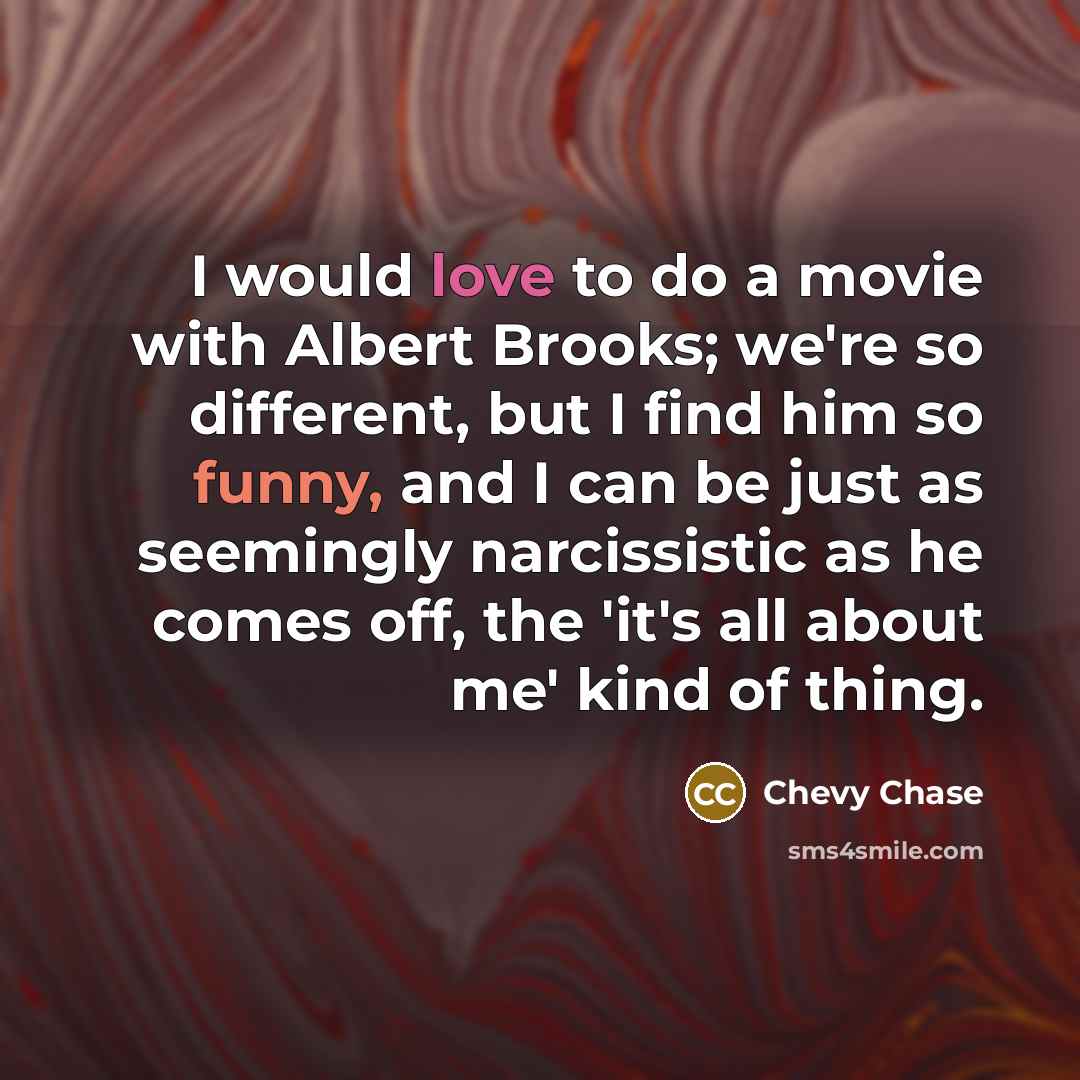 “I would love to do a movie with Albert Brooks; we're so different, but I find him so funny, and I can be just as seemingly narcissistic as he comes off, the 'it's all about me' kind of thing.” quote by Chevy Chase