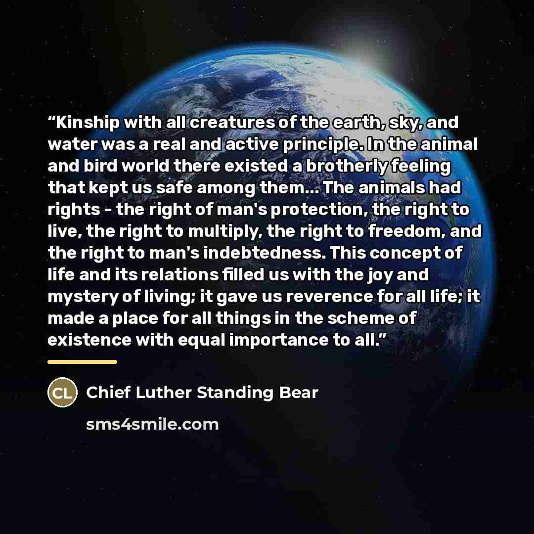 “Kinship with all creatures of the earth, sky, and water was a real and active principle. In the animal and bird world there existed a brotherly feeling that kept us safe among them... The animals had rights - the right of man's protection, the right to live, the right to multiply, the right to…” quote by Chief Luther Standing Bear