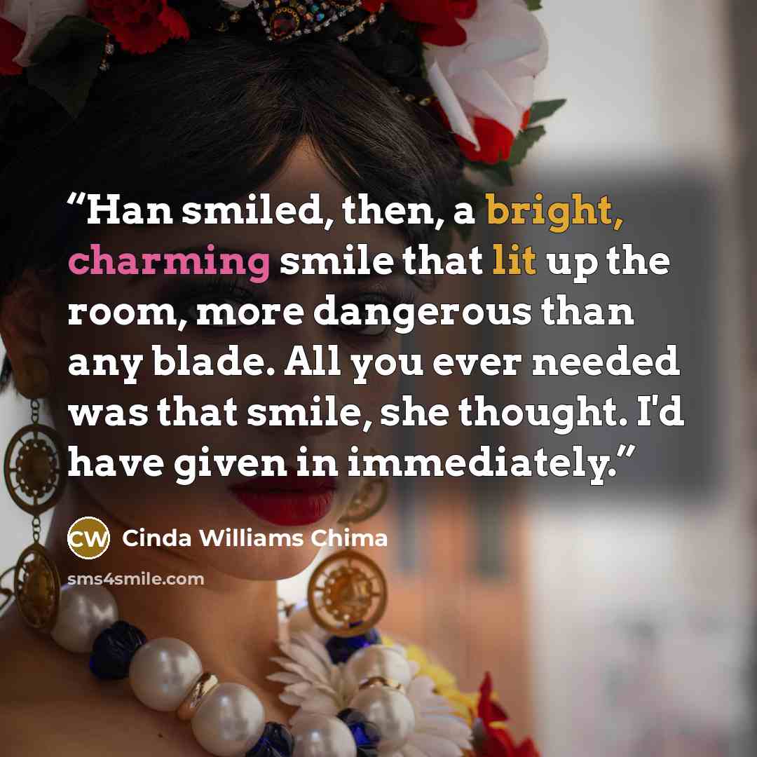 “Han smiled, then, a bright, charming smile that lit up the room, more dangerous than any blade. All you ever needed was that smile, she thought. I'd have given in immediately.” quote by Cinda Williams Chima