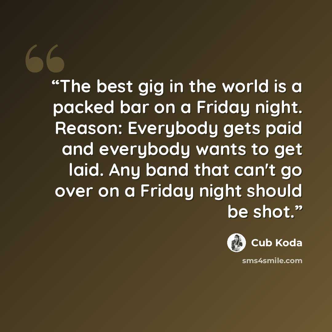 “The best gig in the world is a packed bar on a Friday night. Reason: Everybody gets paid and everybody wants to get laid. Any band that can't go over on a Friday night should be shot.” quote by Cub Koda