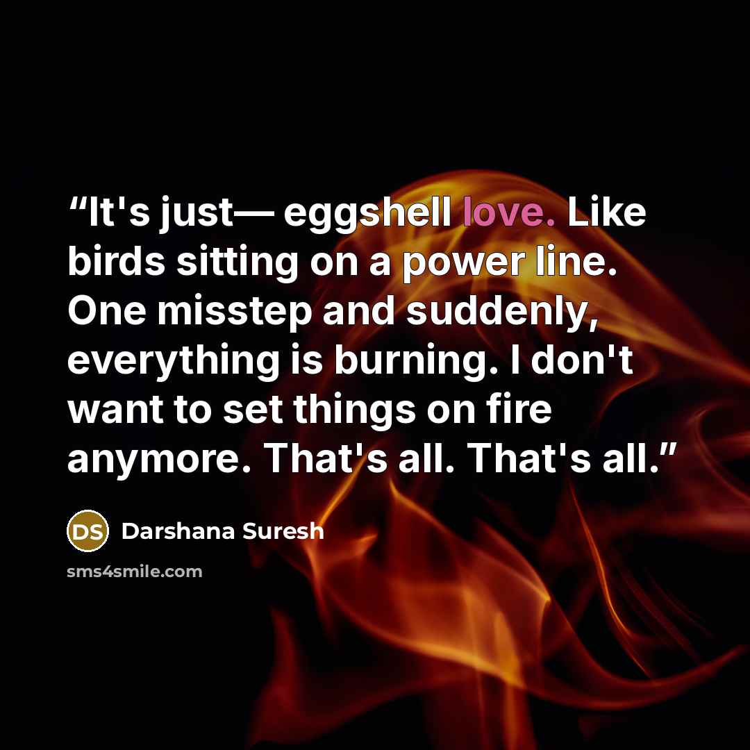 “It's just— eggshell love. Like birds sitting on a power line. One misstep and suddenly, everything is burning. I don't want to set things on fire anymore. That's all. That's all.” quote by Darshana Suresh