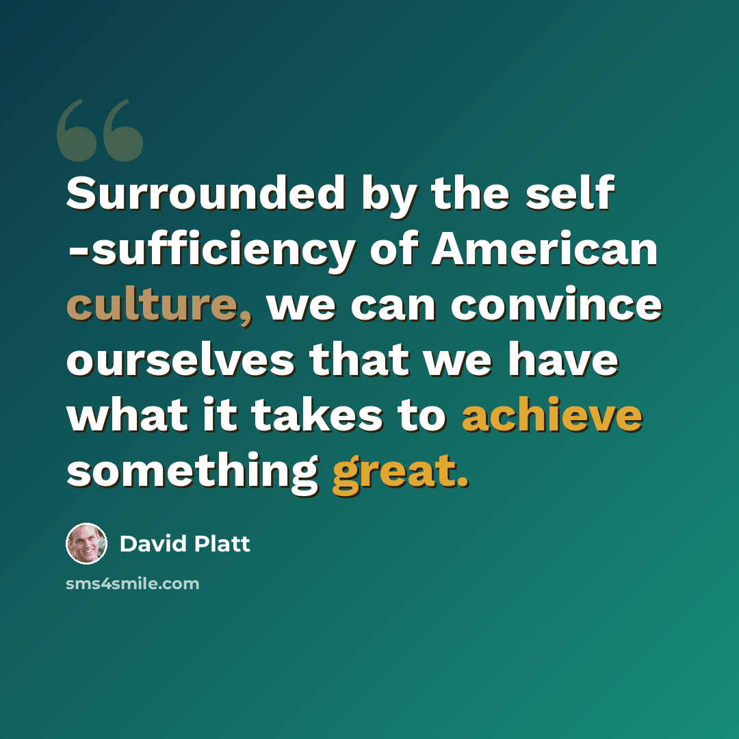 “Surrounded by the self -sufficiency of American culture, we can convince ourselves that we have what it takes to achieve something great.” quote by David Platt