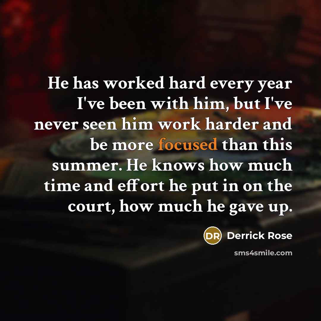 “He has worked hard every year I've been with him, but I've never seen him work harder and be more focused than this summer. He knows how much time and effort he put in on the court, how much he gave up.” quote by Derrick Rose