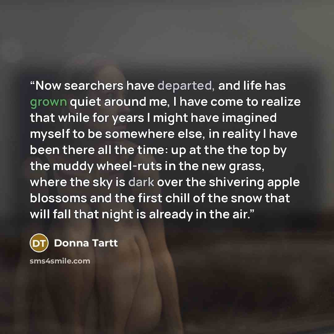 “Now searchers have departed, and life has grown quiet around me, I have come to realize that while for years I might have imagined myself to be somewhere else, in reality I have been there all the time: up at the the top by the muddy wheel-ruts in the new grass, where the sky is dark over the…” quote by Donna Tartt