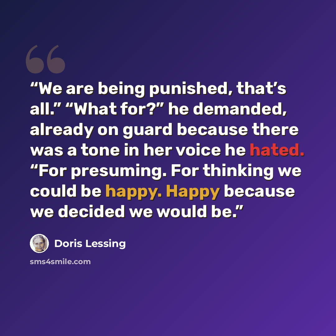 “We are being punished, that’s all.” “What for?” he demanded, already on guard because there was a tone in her voice he hated. “For presuming. For thinking we could be happy. Happy because we decided we would be.” quote by Doris Lessing