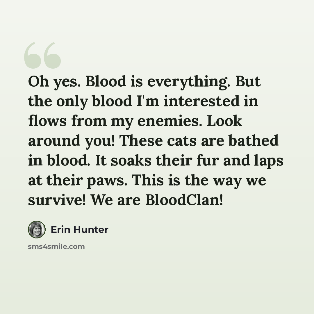 “Oh yes. Blood is everything. But the only blood I'm interested in flows from my enemies. Look around you! These cats are bathed in blood. It soaks their fur and laps at their paws. This is the way we survive! We are BloodClan!” quote by Erin Hunter