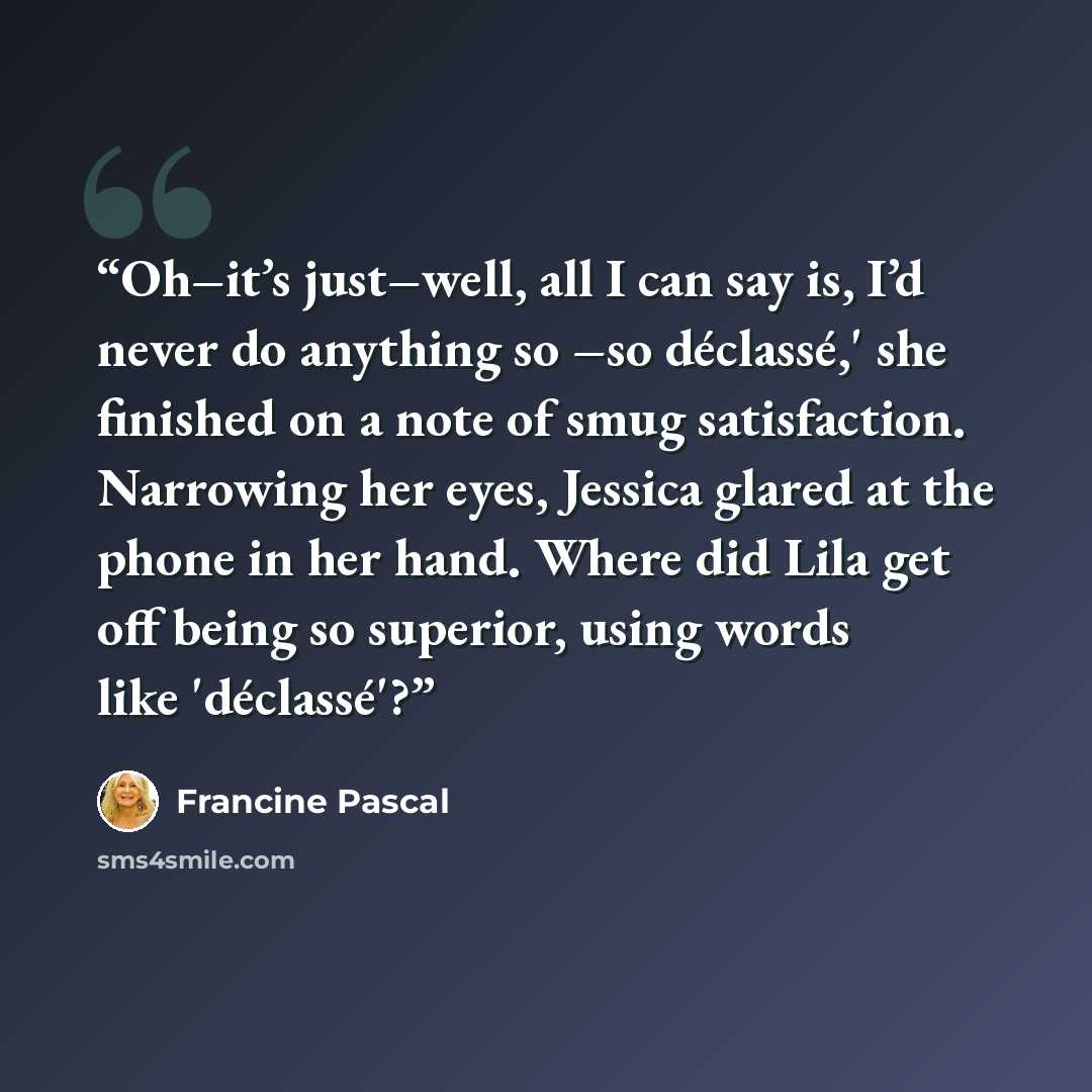 “Oh–it’s just–well, all I can say is, I’d never do anything so –so déclassé,' she finished on a note of smug satisfaction. Narrowing her eyes, Jessica glared at the phone in her hand. Where did Lila get off being so superior, using words like 'déclassé'?” quote by Francine Pascal