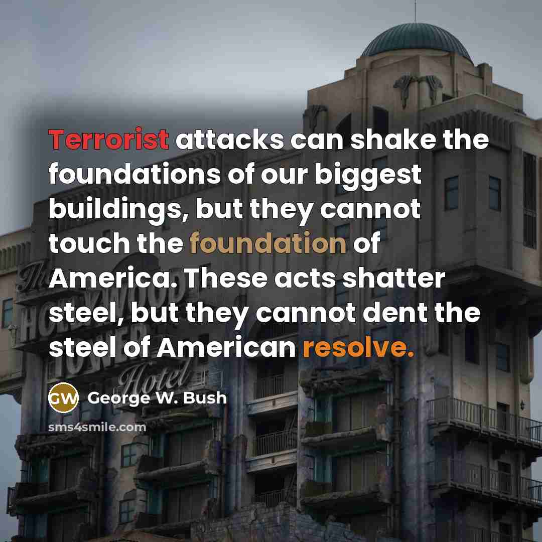 “Terrorist attacks can shake the foundations of our biggest buildings, but they cannot touch the foundation of America. These acts shatter steel, but they cannot dent the steel of American resolve.” quote by George W. Bush