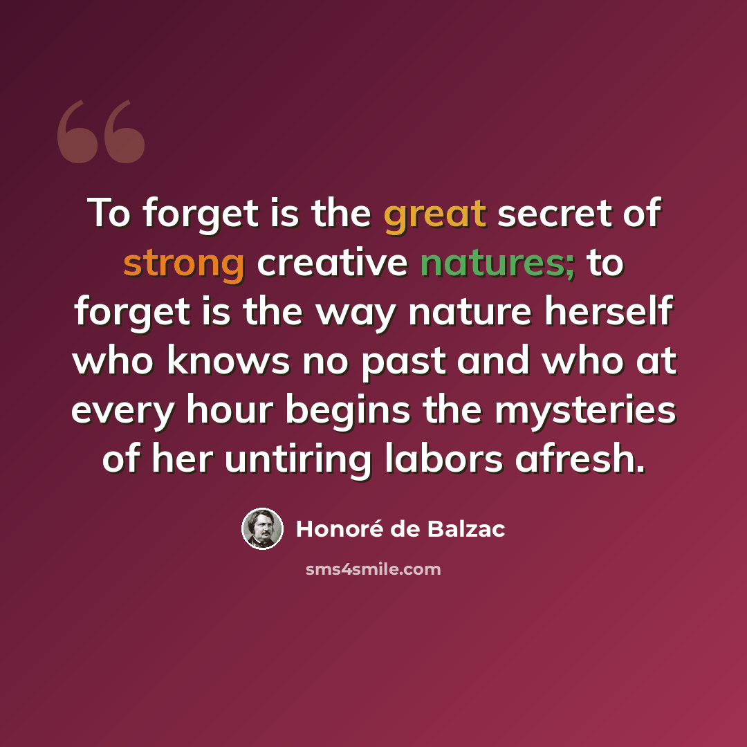 “To forget is the great secret of strong creative natures; to forget is the way nature herself who knows no past and who at every hour begins the mysteries of her untiring labors afresh.” quote by Honore de Balzac