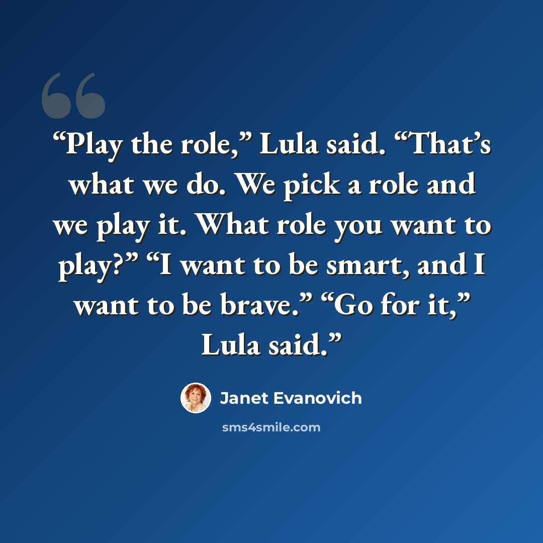 “Play the role,” Lula said. “That’s what we do. We pick a role and we play it. What role you want to play?” “I want to be smart, and I want to be brave.” “Go for it,” Lula said.” quote by Janet Evanovich