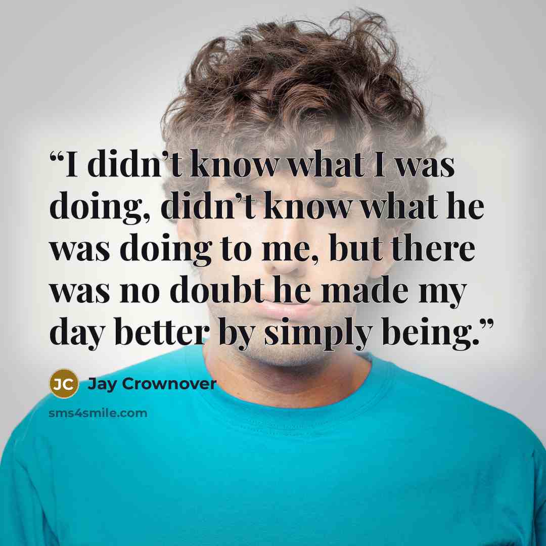 “I didn’t know what I was doing, didn’t know what he was doing to me, but there was no doubt he made my day better by simply being.” quote by Jay Crownover