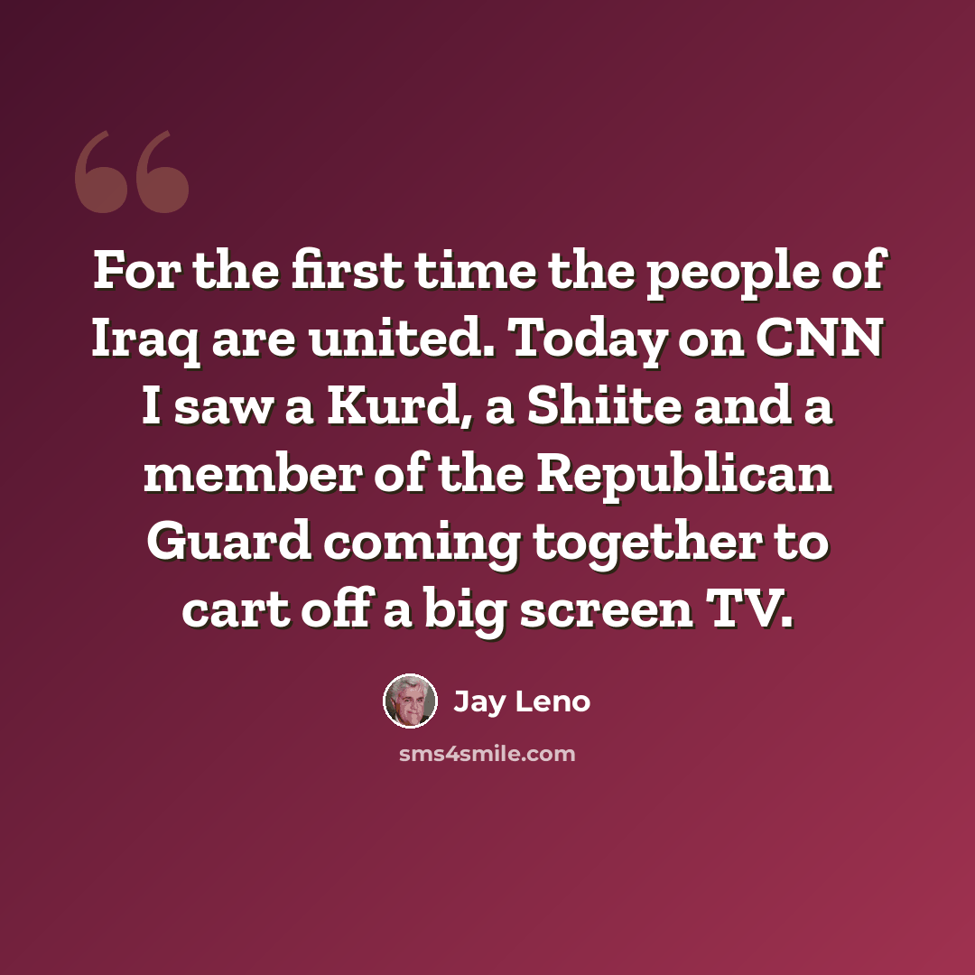 “For the first time the people of Iraq are united. Today on CNN I saw a Kurd, a Shiite and a member of the Republican Guard coming together to cart off a big screen TV.” quote by Jay Leno