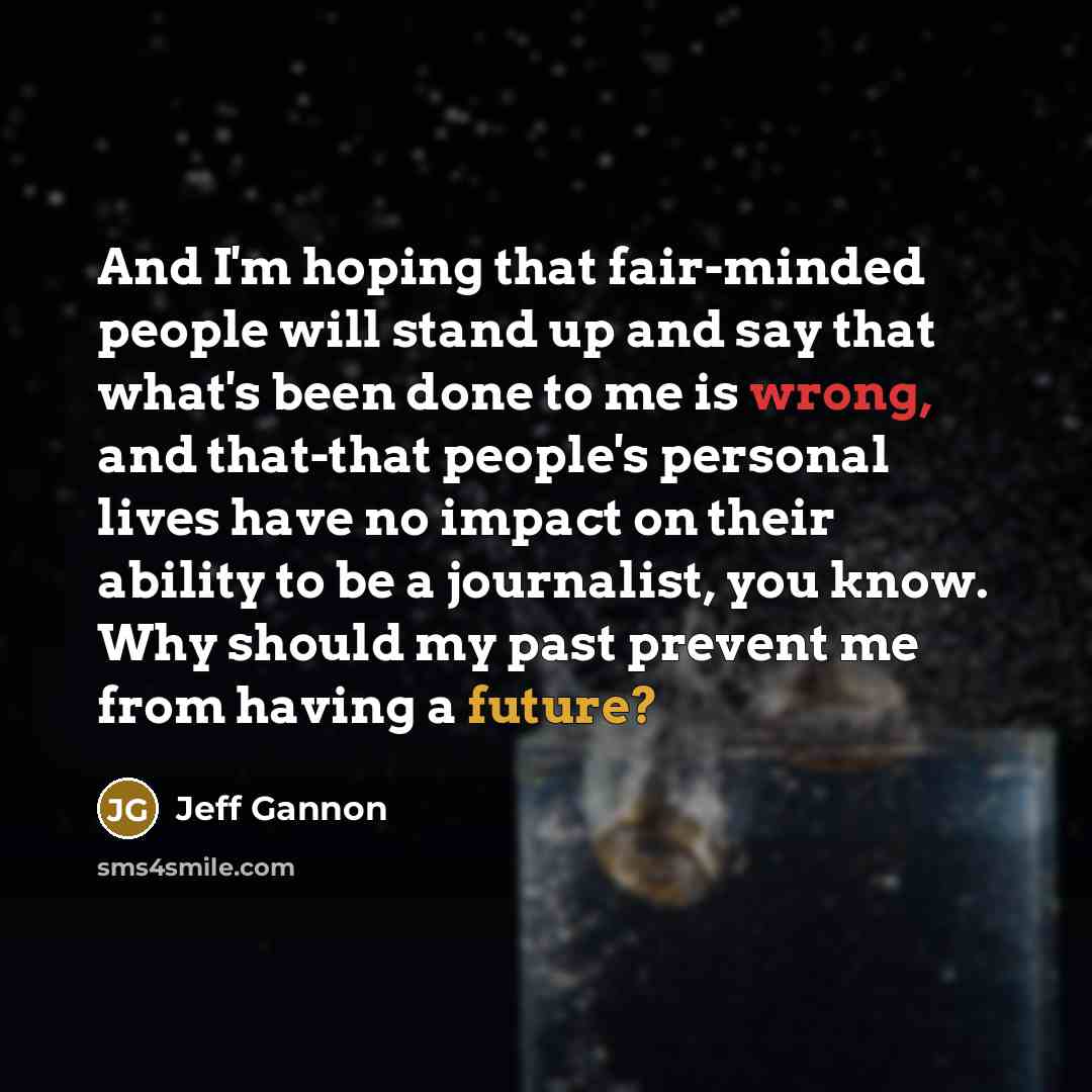 “And I'm hoping that fair-minded people will stand up and say that what's been done to me is wrong, and that-that people's personal lives have no impact on their ability to be a journalist, you know. Why should my past prevent me from having a future?” quote by Jeff Gannon