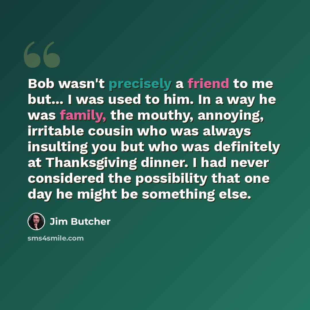 “Bob wasn't precisely a friend to me but... I was used to him. In a way he was family, the mouthy, annoying, irritable cousin who was always insulting you but who was definitely at Thanksgiving dinner. I had never considered the possibility that one day he might be something else.” quote by Jim Butcher