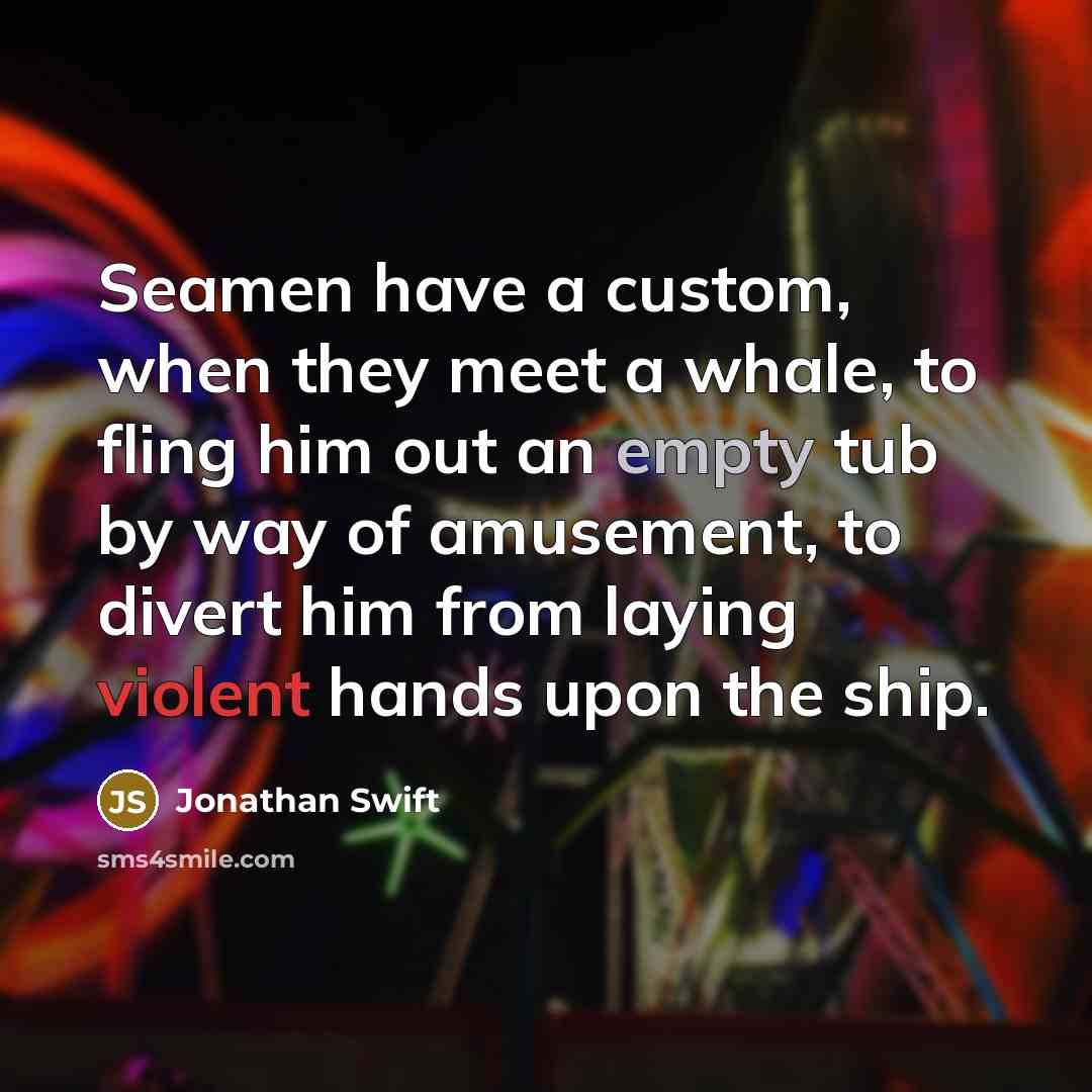 “Seamen have a custom, when they meet a whale, to fling him out an empty tub by way of amusement, to divert him from laying violent hands upon the ship.” quote by Jonathan Swift