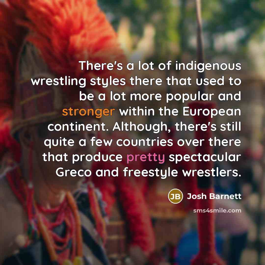 “There's a lot of indigenous wrestling styles there that used to be a lot more popular and stronger within the European continent. Although, there's still quite a few countries over there that produce pretty spectacular Greco and freestyle wrestlers.” quote by Josh Barnett